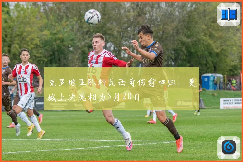 克罗地亚队科瓦西奇伤愈回归，曼城上次亮相为5月20日