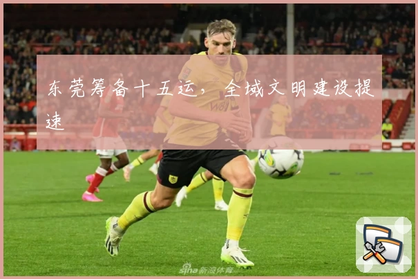 东莞筹备十五运，全域文明建设提速