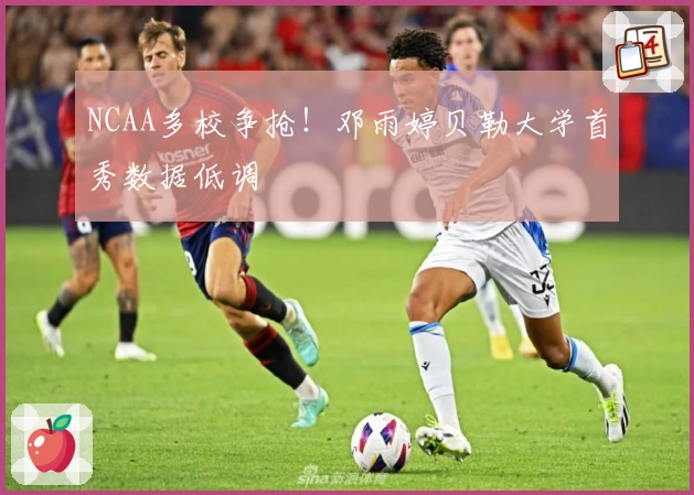 NCAA多校争抢！邓雨婷贝勒大学首秀数据低调