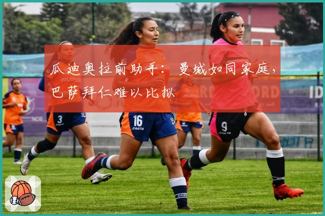 瓜迪奥拉前助手：曼城如同家庭，巴萨拜仁难以比拟