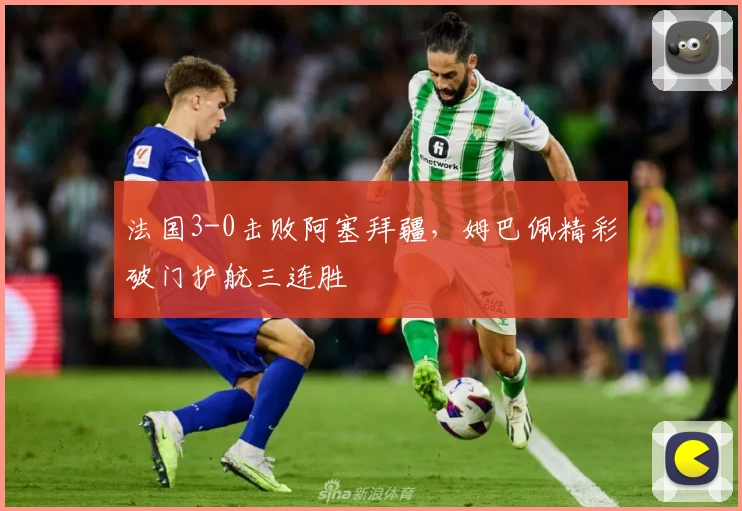 法国3-0击败阿塞拜疆,姆巴佩精彩破门护航三连胜