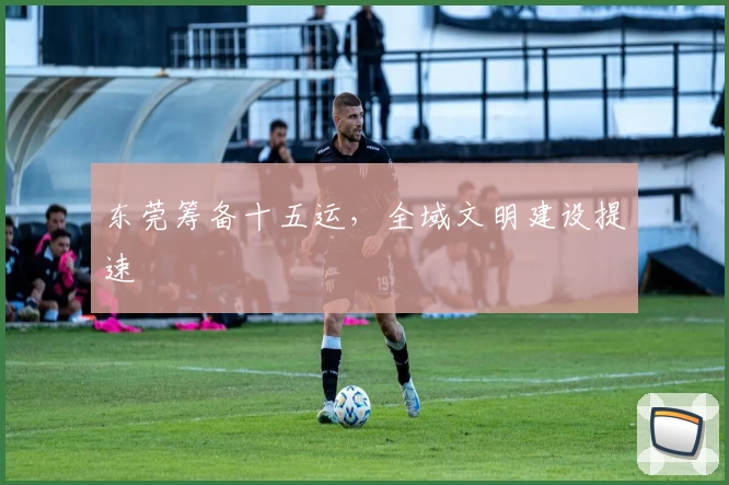 东莞筹备十五运，全域文明建设提速