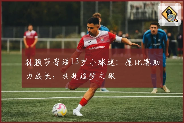 孙颖莎寄语13岁小球迷:愿比赛助力成长,共赴追梦之旅