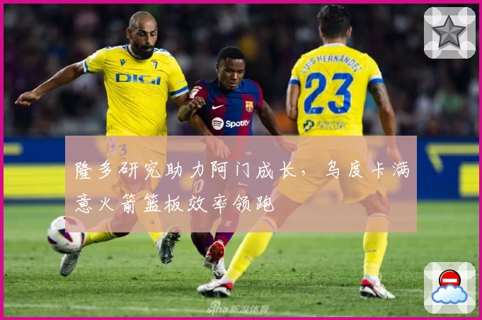 隆多研究助力阿门成长，乌度卡满意火箭篮板效率领跑