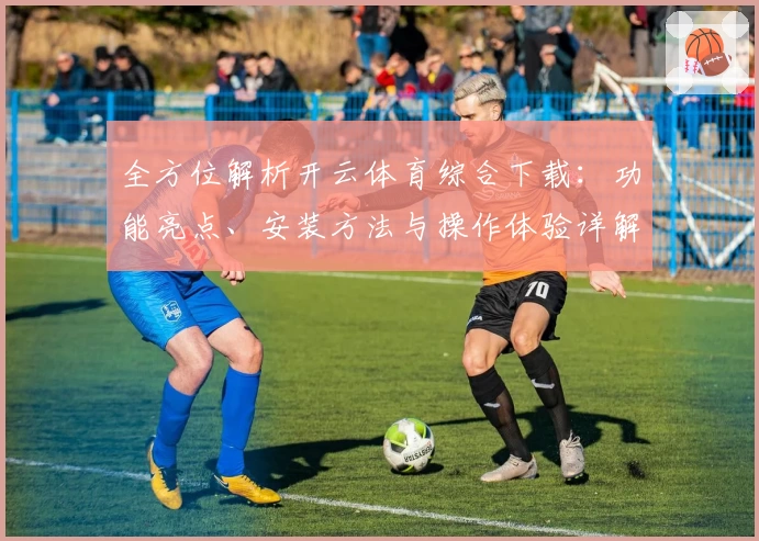 全方位解析开云体育综合下载:功能亮点、安装方法与操作体验详解