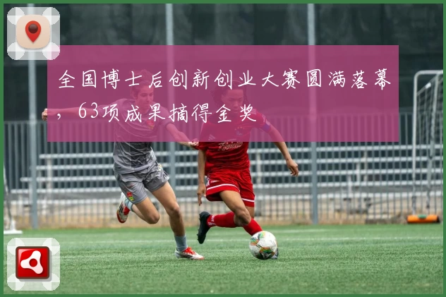 全国博士后创新创业大赛圆满落幕，63项成果摘得金奖